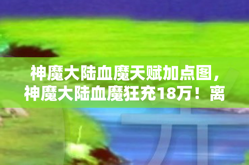 神魔大陆血魔天赋加点图,神魔大陆血魔狂充18万!离婚协议背后,我亲手拆了家! 神魔大陆血魔天赋加点图,神魔大陆血魔狂充18万!离婚协议背后,我亲手拆了家!