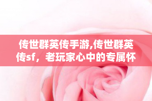 传世群英传手游,传世群英传sf，老玩家心中的专属怀旧情怀栖息地