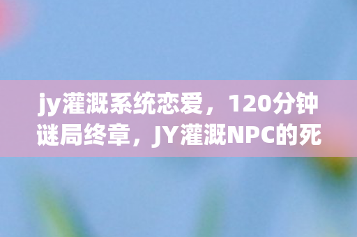 jy灌溉系统恋爱，120分钟谜局终章，JY灌溉NPC的死亡倒计时，泪目真相待揭