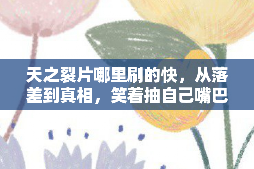 天之裂片哪里刷的快,从落差到真相,笑着抽自己嘴巴,最后笑着笑着哭了 天之裂片哪里刷的快,从落差到真相,笑着抽自己嘴巴,最后笑着笑着哭了