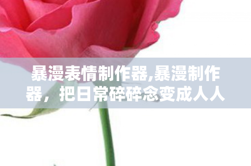 暴漫表情制作器,暴漫制作器，把日常碎碎念变成人人共情的趣味梗图