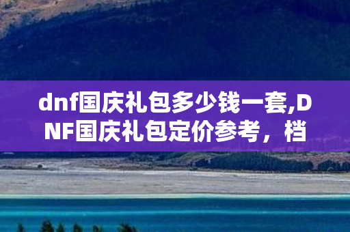 dnf国庆礼包多少钱一套,DNF国庆礼包定价参考，档位划分与实际入手成本全指南