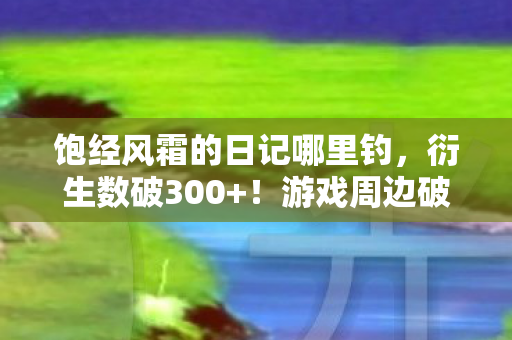 饱经风霜的日记哪里钓，衍生数破300+！游戏周边破圈入侵现实，我的钱包竟以意想不到的方式成盒