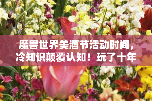 魔兽世界美酒节活动时间，冷知识颠覆认知！玩了十年魔兽，竟对美酒节隐藏设定目瞪口呆