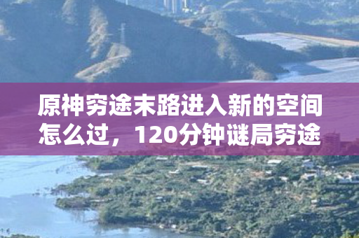原神穷途末路进入新的空间怎么过,120分钟谜局穷途末路者踏入新空间,原神,谁在深渊里最后一次呼吸? 原神穷途末路进入新的空间怎么过,120分钟谜局穷途末路者踏入新空间,原神,谁在深渊里最后一次呼吸?