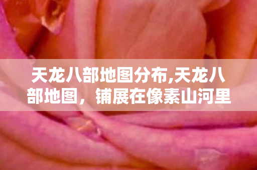 天龙八部地图分布,天龙八部地图,铺展在像素山河里的武侠旧梦 天龙八部地图分布,天龙八部地图,铺展在像素山河里的武侠旧梦