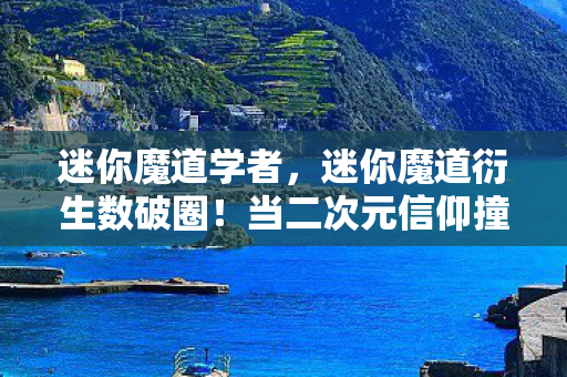 迷你魔道学者,迷你魔道衍生数破圈!当二次元信仰撞碎三次元钱包的意想不到结局 迷你魔道学者,迷你魔道衍生数破圈!当二次元信仰撞碎三次元钱包的意想不到结局