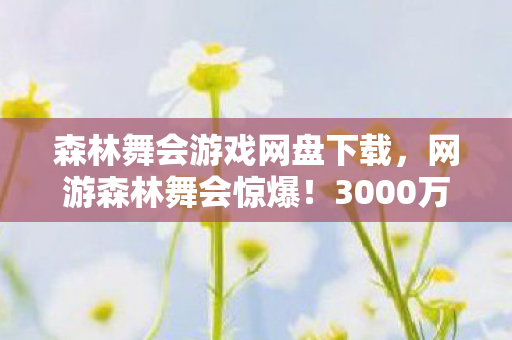 森林舞会游戏网盘下载,网游森林舞会惊爆!3000万投入背后隐情,真相让人吓一跳! 森林舞会游戏网盘下载,网游森林舞会惊爆!3000万投入背后隐情,真相让人吓一跳!