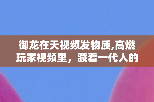 御龙在天视频发物质,高燃玩家视频里,藏着一代人的热血三国江湖 御龙在天视频发物质,高燃玩家视频里,藏着一代人的热血三国江湖