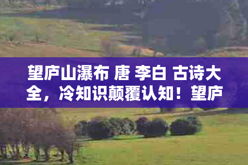 望庐山瀑布 唐 李白 古诗大全,冷知识颠覆认知!望庐山瀑布竟藏目瞪口呆的十年谎言 望庐山瀑布 唐 李白 古诗大全,冷知识颠覆认知!望庐山瀑布竟藏目瞪口呆的十年谎言
