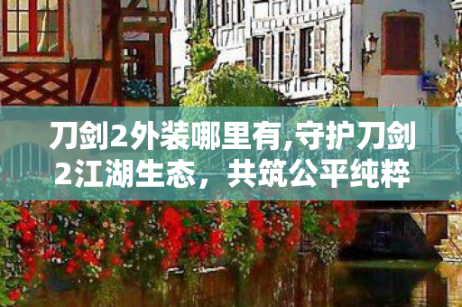 刀剑2外装哪里有,守护刀剑2江湖生态,共筑公平纯粹的武侠游戏体验 刀剑2外装哪里有,守护刀剑2江湖生态,共筑公平纯粹的武侠游戏体验