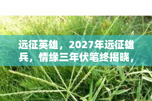 远征英雄,2027年远征雄兵,情缘三年伏笔终揭晓,鼻子一酸泪满襟 远征英雄,2027年远征雄兵,情缘三年伏笔终揭晓,鼻子一酸泪满襟