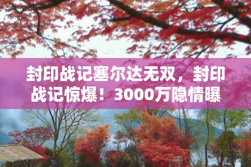 封印战记塞尔达无双，封印战记惊爆！3000万隐情曝光，离职老兵拍桌怒吼，这操作真让人吓一跳！