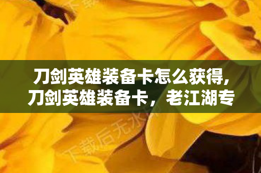 刀剑英雄装备卡怎么获得,刀剑英雄装备卡,老江湖专属的战力进阶回忆密钥 刀剑英雄装备卡怎么获得,刀剑英雄装备卡,老江湖专属的战力进阶回忆密钥