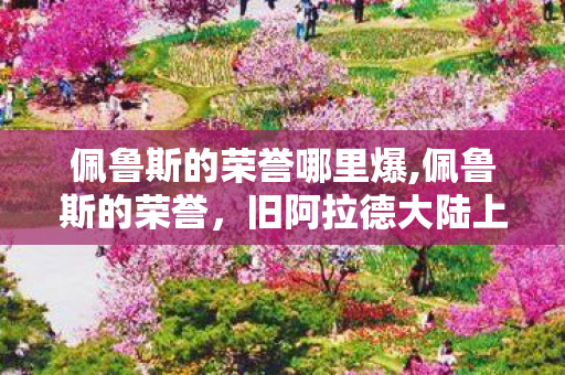 佩鲁斯的荣誉哪里爆,佩鲁斯的荣誉,旧阿拉德大陆上不灭的热血印记 佩鲁斯的荣誉哪里爆,佩鲁斯的荣誉,旧阿拉德大陆上不灭的热血印记