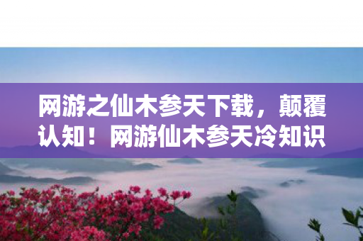 网游之仙木参天下载,颠覆认知!网游仙木参天冷知识大揭秘,让你目瞪口呆! 网游之仙木参天下载,颠覆认知!网游仙木参天冷知识大揭秘,让你目瞪口呆!
