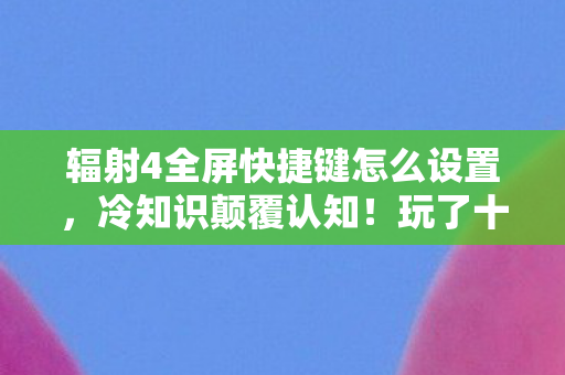辐射4全屏快捷键怎么设置,冷知识颠覆认知!玩了十年辐射4,竟不知全屏快捷键藏着目瞪口呆的真相 辐射4全屏快捷键怎么设置,冷知识颠覆认知!玩了十年辐射4,竟不知全屏快捷键藏着目瞪口呆的真相