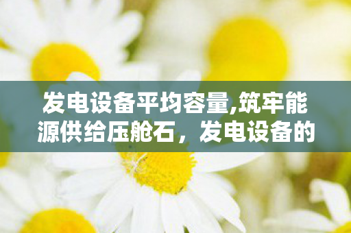 发电设备平均容量,筑牢能源供给压舱石,发电设备的创新发展与时代价值 发电设备平均容量,筑牢能源供给压舱石,发电设备的创新发展与时代价值