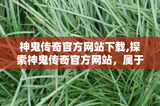 神鬼传奇官方网站下载,探索神鬼传奇官方网站,属于魔幻冒险者的专属情怀阵地 神鬼传奇官方网站下载,探索神鬼传奇官方网站,属于魔幻冒险者的专属情怀阵地