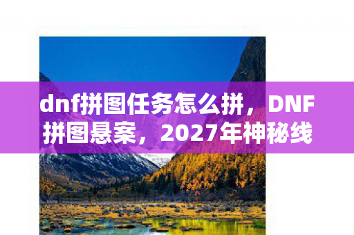 dnf拼图任务怎么拼,DNF拼图悬案,2027年神秘线索链背后的毛骨悚然真相 dnf拼图任务怎么拼,DNF拼图悬案,2027年神秘线索链背后的毛骨悚然真相