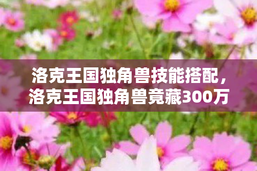 洛克王国独角兽技能搭配,洛克王国独角兽竟藏300万隐情!策划争吵真相让人吓一跳 洛克王国独角兽技能搭配,洛克王国独角兽竟藏300万隐情!策划争吵真相让人吓一跳