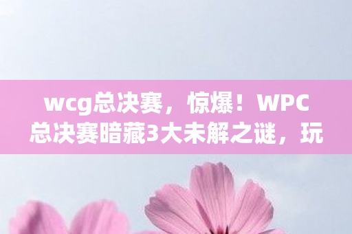 wcg总决赛,惊爆!WPC总决赛暗藏3大未解之谜,玩家情绪彻底失控! wcg总决赛,惊爆!WPC总决赛暗藏3大未解之谜,玩家情绪彻底失控!
