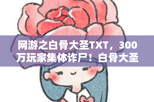网游之白骨大圣TXT,300万玩家集体诈尸!白骨大圣用骷髅美学颠覆MMO,老玩家泪目,这波情怀杀值10亿? 网游之白骨大圣TXT,300万玩家集体诈尸!白骨大圣用骷髅美学颠覆MMO,老玩家泪目,这波情怀杀值10亿?