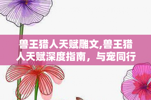 兽王猎人天赋雕文,兽王猎人天赋深度指南,与宠同行的游猎之道 兽王猎人天赋雕文,兽王猎人天赋深度指南,与宠同行的游猎之道