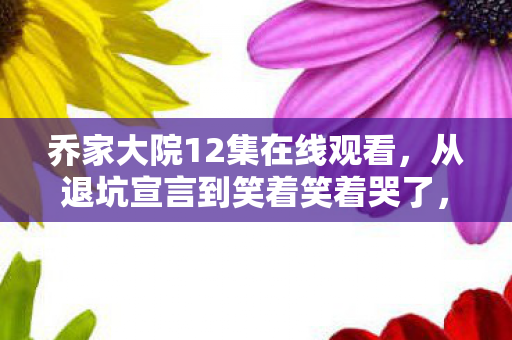 乔家大院12集在线观看,从退坑宣言到笑着笑着哭了,乔家大院12里,落差背后藏着真相 乔家大院12集在线观看,从退坑宣言到笑着笑着哭了,乔家大院12里,落差背后藏着真相