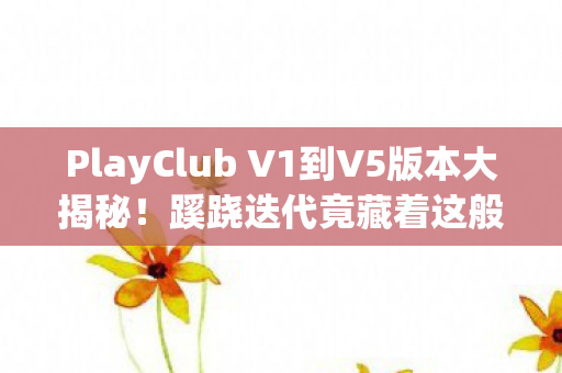 PlayClub V1到V5版本大揭秘!蹊跷迭代竟藏着这般感慨! PlayClub V1到V5版本大揭秘!蹊跷迭代竟藏着这般感慨!