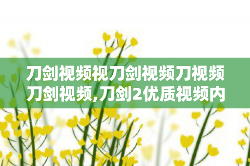 刀剑视频视刀剑视频刀视频刀剑视频,刀剑2优质视频内容赏鉴，触摸硬派武侠最真实的江湖温度