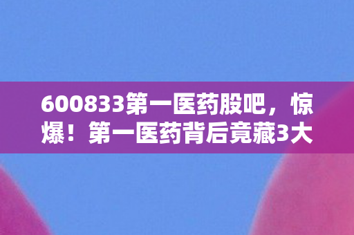 600833第一医药股吧,惊爆!第一医药背后竟藏3大未解之谜,颠覆你的认知! 600833第一医药股吧,惊爆!第一医药背后竟藏3大未解之谜,颠覆你的认知!
