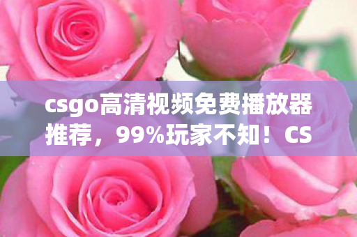 csgo高清视频免费播放器推荐,99%玩家不知!CSGO隐藏爆率机制+3大数值暗改,免费视频揭秘真相 csgo高清视频免费播放器推荐,99%玩家不知!CSGO隐藏爆率机制+3大数值暗改,免费视频揭秘真相