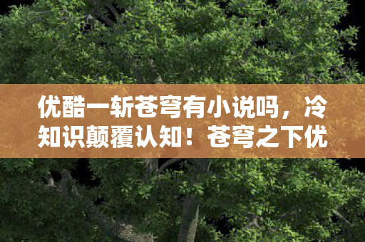 优酷一斩苍穹有小说吗,冷知识颠覆认知!苍穹之下优酷隐藏的炸弹设计,让你目瞪口呆! 优酷一斩苍穹有小说吗,冷知识颠覆认知!苍穹之下优酷隐藏的炸弹设计,让你目瞪口呆!