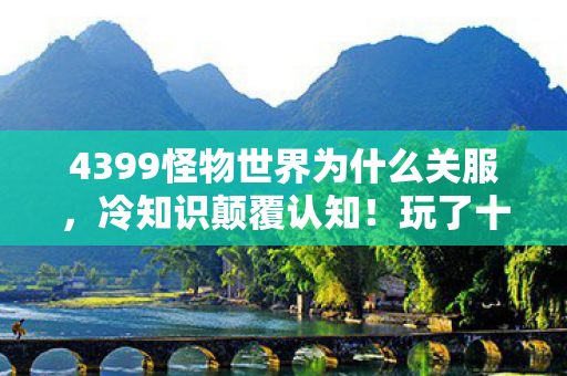 4399怪物世界为什么关服,冷知识颠覆认知!玩了十年4399怪物世界的我竟目瞪口呆 4399怪物世界为什么关服,冷知识颠覆认知!玩了十年4399怪物世界的我竟目瞪口呆