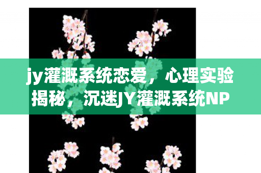jy灌溉系统恋爱,心理实验揭秘,沉迷JY灌溉系统NPC,细思极恐的多巴胺陷阱 jy灌溉系统恋爱,心理实验揭秘,沉迷JY灌溉系统NPC,细思极恐的多巴胺陷阱