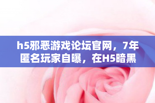 h5邪恶游戏论坛官网,7年匿名玩家自曝,在H5暗黑论坛,我为何成了最孤独的罪人? h5邪恶游戏论坛官网,7年匿名玩家自曝,在H5暗黑论坛,我为何成了最孤独的罪人?