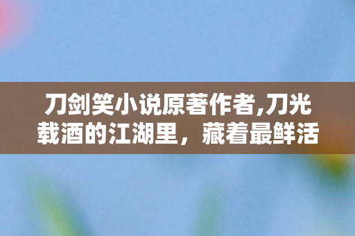 刀剑笑小说原著作者,刀光载酒的江湖里,藏着最鲜活的侠影众生 刀剑笑小说原著作者,刀光载酒的江湖里,藏着最鲜活的侠影众生