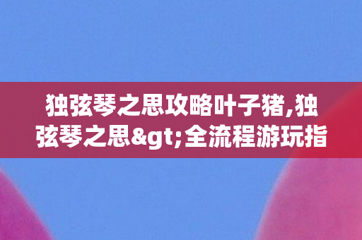 独弦琴之思攻略叶子猪,独弦琴之思>全流程游玩指南,沉浸式解锁国风非遗叙事体验 独弦琴之思攻略叶子猪,独弦琴之思>全流程游玩指南,沉浸式解锁国风非遗叙事体验