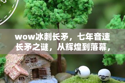 wow冰刺长矛,七年音速长矛之谜,从辉煌到落幕,泪目见证游戏终章 wow冰刺长矛,七年音速长矛之谜,从辉煌到落幕,泪目见证游戏终章