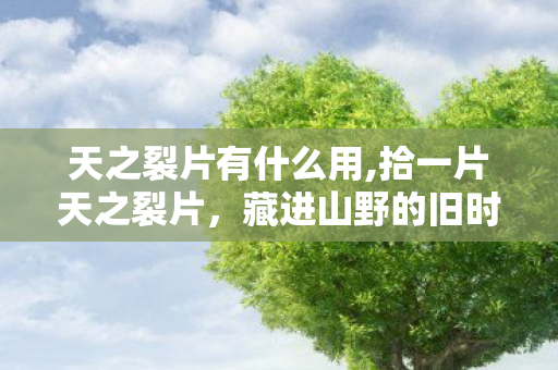 天之裂片有什么用,拾一片天之裂片,藏进山野的旧时光里 天之裂片有什么用,拾一片天之裂片,藏进山野的旧时光里