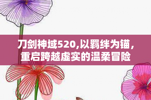 刀剑神域520,以羁绊为锚,重启跨越虚实的温柔冒险 刀剑神域520,以羁绊为锚,重启跨越虚实的温柔冒险