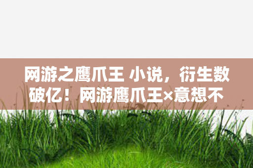 网游之鹰爪王 小说,衍生数破亿!网游鹰爪王×意想不到跨界,秀场综艺手机壳全沦陷 网游之鹰爪王 小说,衍生数破亿!网游鹰爪王×意想不到跨界,秀场综艺手机壳全沦陷