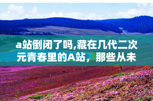 a站倒闭了吗,藏在几代二次元青春里的A站,那些从未褪色的温暖回忆 a站倒闭了吗,藏在几代二次元青春里的A站,那些从未褪色的温暖回忆