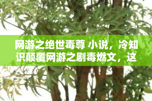 网游之绝世毒尊 小说,冷知识颠覆网游之剧毒燃文,这些设计竟让99%玩家目瞪口呆! 网游之绝世毒尊 小说,冷知识颠覆网游之剧毒燃文,这些设计竟让99%玩家目瞪口呆!