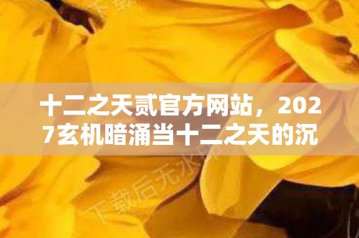 十二之天贰官方网站,2027玄机暗涌当十二之天的沉默成为答案,我究竟在游戏中寻找什么? 十二之天贰官方网站,2027玄机暗涌当十二之天的沉默成为答案,我究竟在游戏中寻找什么?