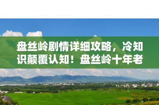 盘丝岭剧情详细攻略,冷知识颠覆认知!盘丝岭十年老玩家竟目瞪口呆,我从未通关新手教程? 盘丝岭剧情详细攻略,冷知识颠覆认知!盘丝岭十年老玩家竟目瞪口呆,我从未通关新手教程?