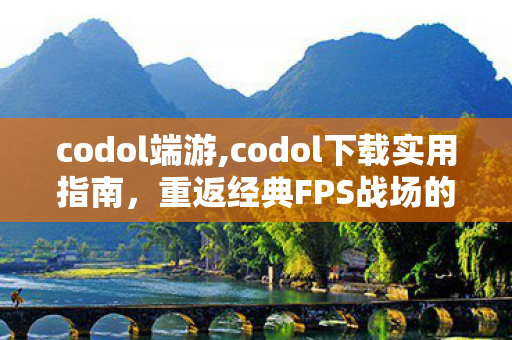 codol端游,codol下载实用指南,重返经典FPS战场的暖心攻略 codol端游,codol下载实用指南,重返经典FPS战场的暖心攻略