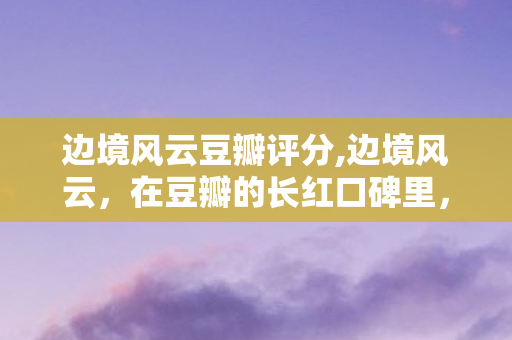 边境风云豆瓣评分,边境风云,在豆瓣的长红口碑里,看见国产类型片的独特余味 边境风云豆瓣评分,边境风云,在豆瓣的长红口碑里,看见国产类型片的独特余味
