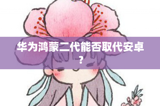 华为鸿蒙二代能否取代安卓图片